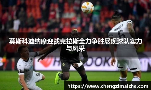 莫斯科迪纳摩迎战克拉斯全力争胜展现球队实力与风采