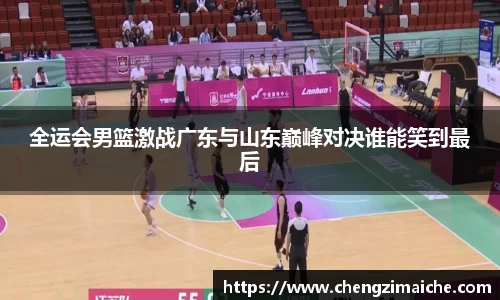 全运会男篮激战广东与山东巅峰对决谁能笑到最后