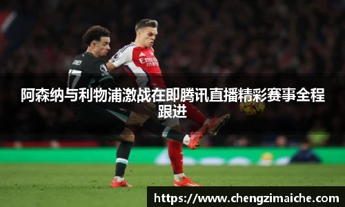 阿森纳与利物浦激战在即腾讯直播精彩赛事全程跟进