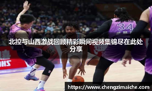北控与山西激战回顾精彩瞬间视频集锦尽在此处分享